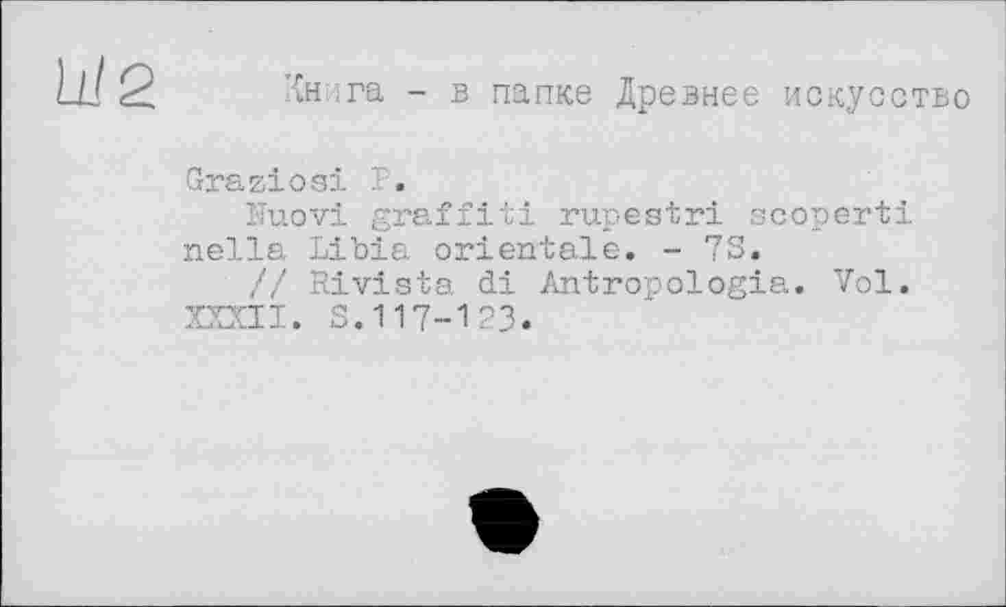 ﻿Книга - в папке Древнее искусство
Graziesi P.
îTuovi graffiti rupestri scoperti nella Libia orientale. - 73.
// Rivista di Antropologia. Vol.
XXXII. S.117-123.